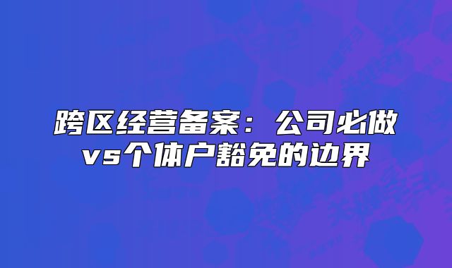 跨区经营备案:公司必做vs个体户豁免的边界