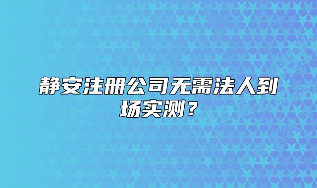 静安注册公司无需法人到场实测?