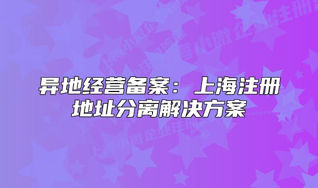 异地经营备案：上海注册地址分离解决方案