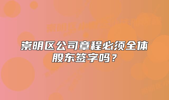 崇明区公司章程必须全体股东签字吗?