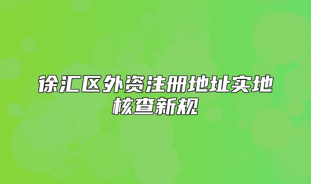 徐汇区外资注册地址实地核查新规