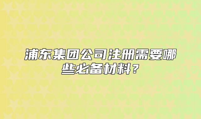浦东集团公司注册需要哪些必备材料？