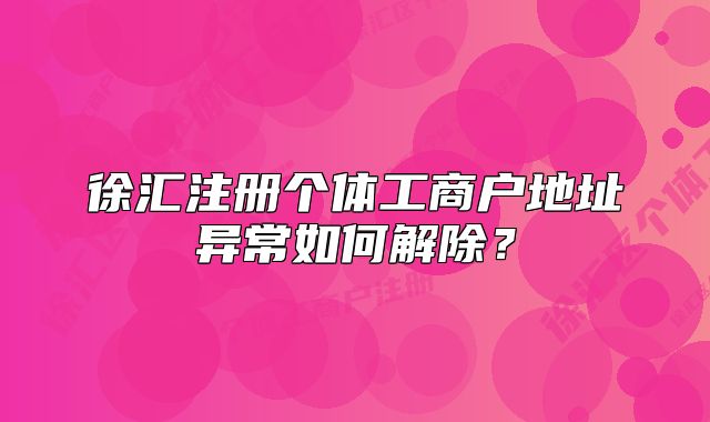 徐汇注册个体工商户地址异常如何解除?