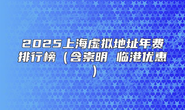 2025上海虚拟地址年费排行榜（含崇明 临港优惠）