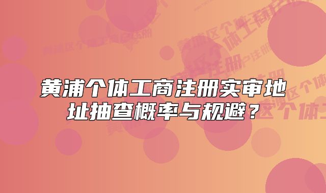 黄浦个体工商注册实审地址抽查概率与规避?