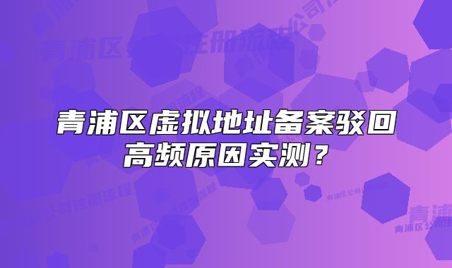 青浦区虚拟地址备案驳回高频原因实测？