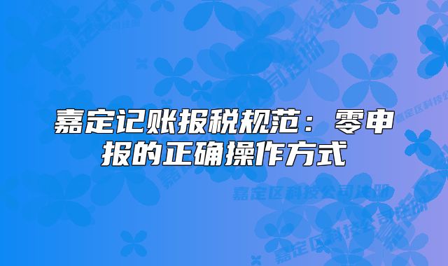 嘉定记账报税规范:零申报的正确操作方式