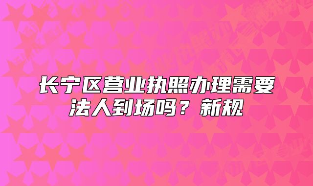 长宁区营业执照办理需要法人到场吗?新规