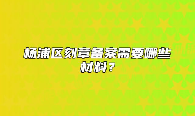 杨浦区刻章备案需要哪些材料？