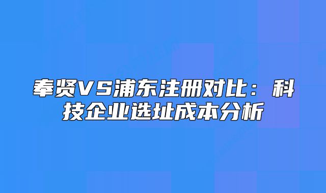 奉贤VS浦东注册对比：科技企业选址成本分析
