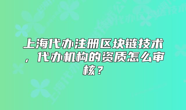 上海代办注册区块链技术,代办机构的资质怎么审核?