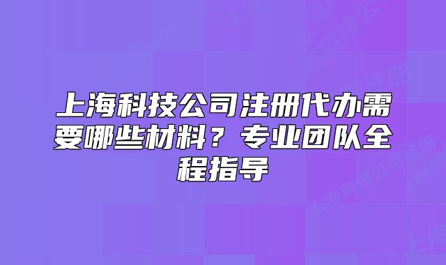 上海科技公司注册代办需要哪些材料?专业团队全程指导