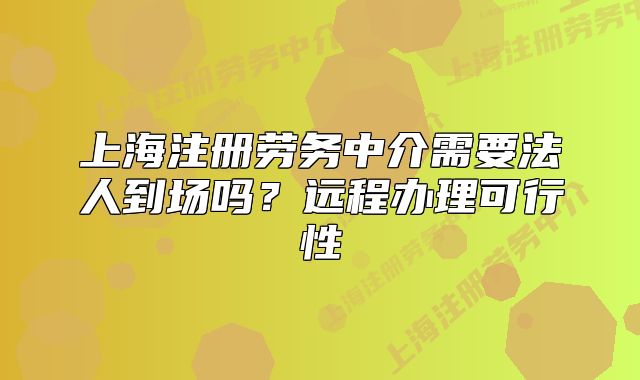 上海注册劳务中介需要法人到场吗？远程办理可行性