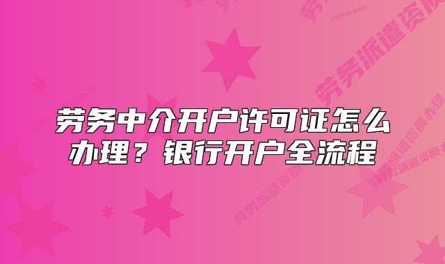 劳务中介开户许可证怎么办理?银行开户全流程