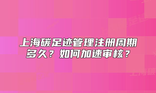 上海碳足迹管理注册周期多久?如何加速审核?