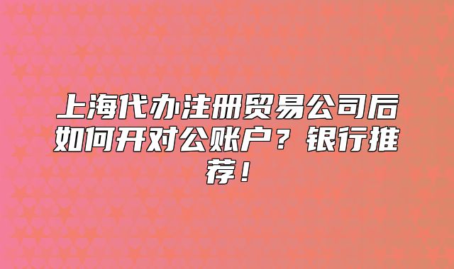 上海代办注册贸易公司后如何开对公账户?银行推荐!