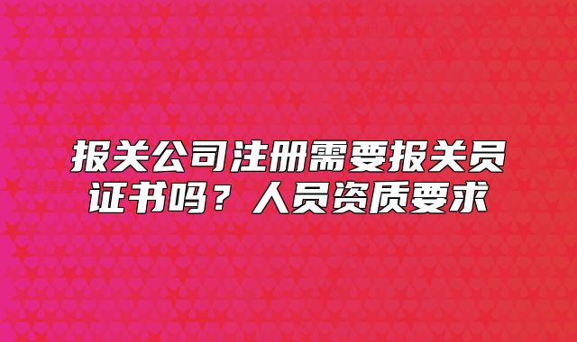 报关公司注册需要报关员证书吗？人员资质要求