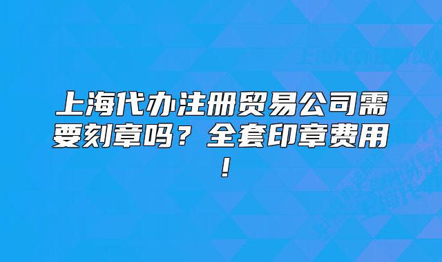 上海代办注册贸易公司需要刻章吗？全套印章费用！