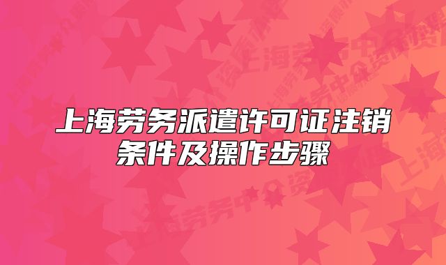 上海劳务派遣许可证注销条件及操作步骤