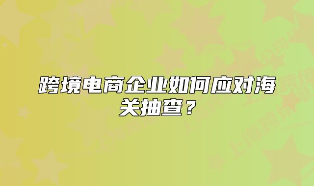跨境电商企业如何应对海关抽查?