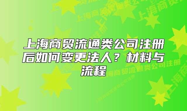 上海商贸流通类公司注册后如何变更法人?材料与流程