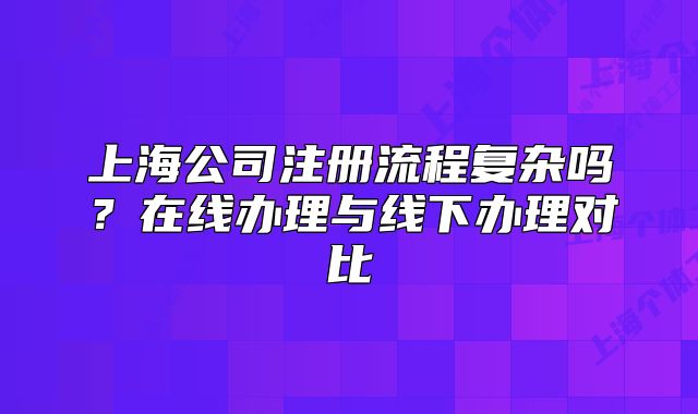 上海公司注册流程复杂吗？在线办理与线下办理对比