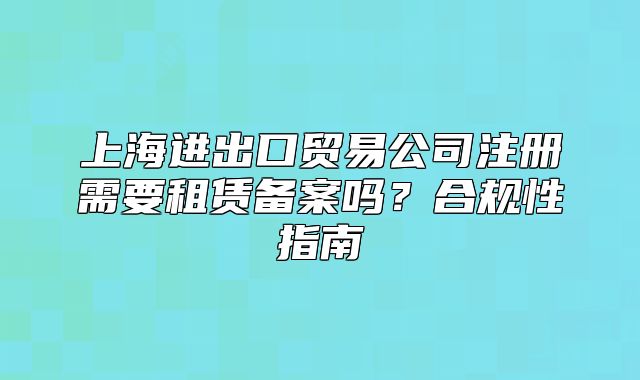 上海进出口贸易公司注册需要租赁备案吗?合规性指南