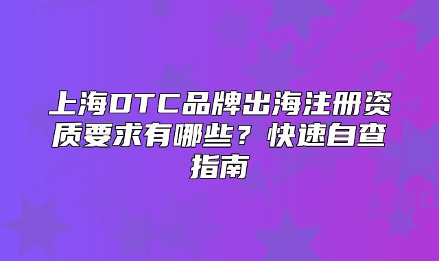 上海DTC品牌出海注册资质要求有哪些?快速自查指南