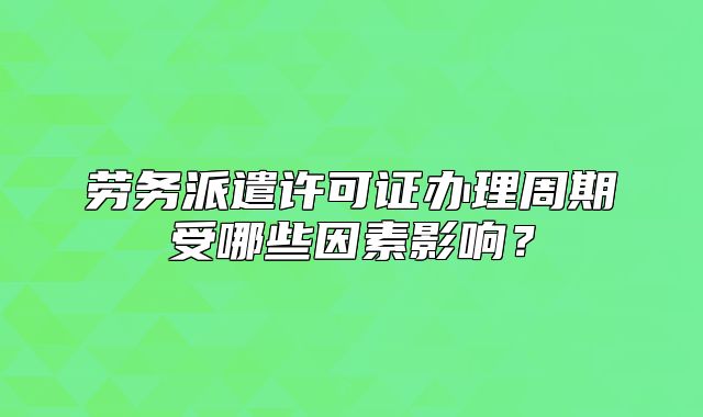 劳务派遣许可证办理周期受哪些因素影响?