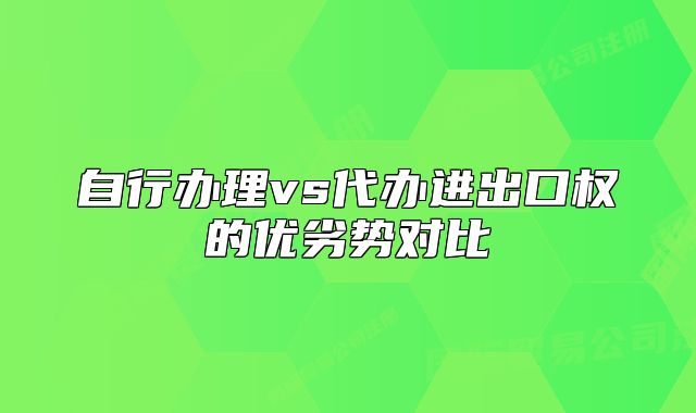 自行办理vs代办进出口权的优劣势对比