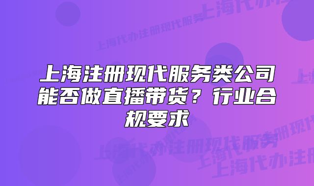 上海注册现代服务类公司能否做直播带货？行业合规要求