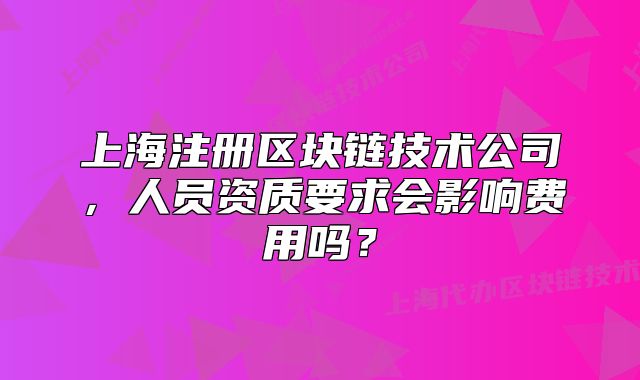 上海注册区块链技术公司,人员资质要求会影响费用吗?