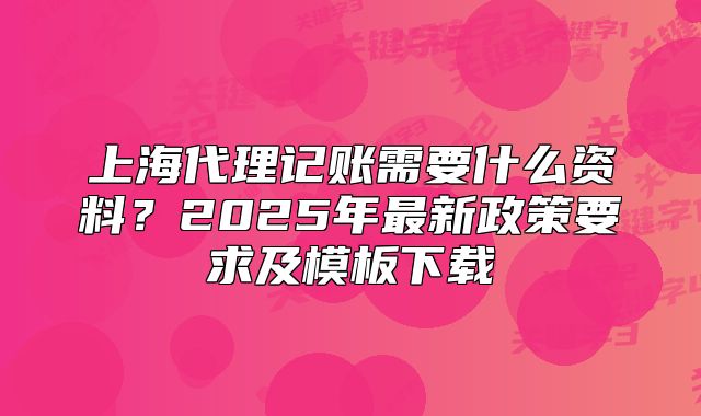 上海代理记账需要什么资料?2025年最新政策要求及模板下载