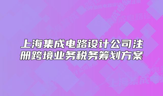上海集成电路设计公司注册跨境业务税务筹划方案