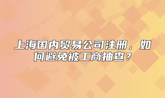 上海国内贸易公司注册,如何避免被工商抽查?