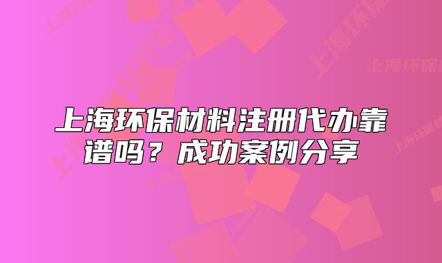 上海环保材料注册代办靠谱吗？成功案例分享