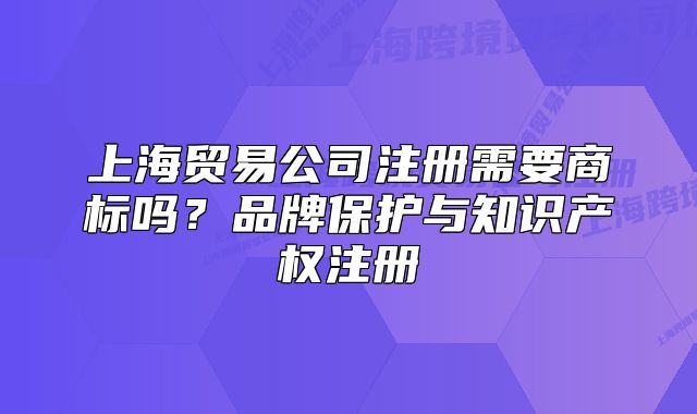 上海贸易公司注册需要商标吗?品牌保护与知识产权注册
