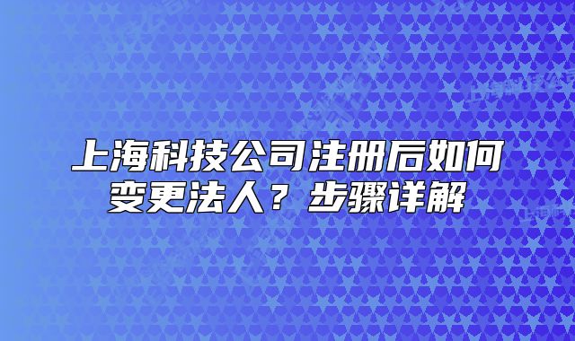 上海科技公司注册后如何变更法人?步骤详解