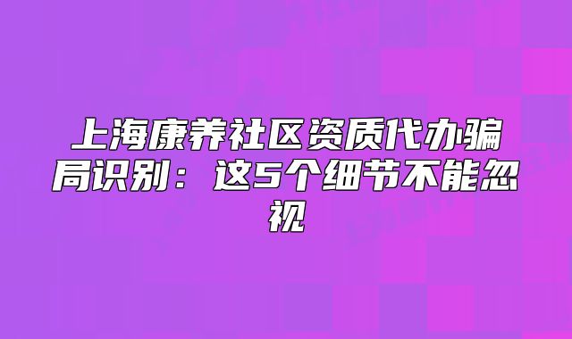上海康养社区资质代办骗局识别：这5个细节不能忽视