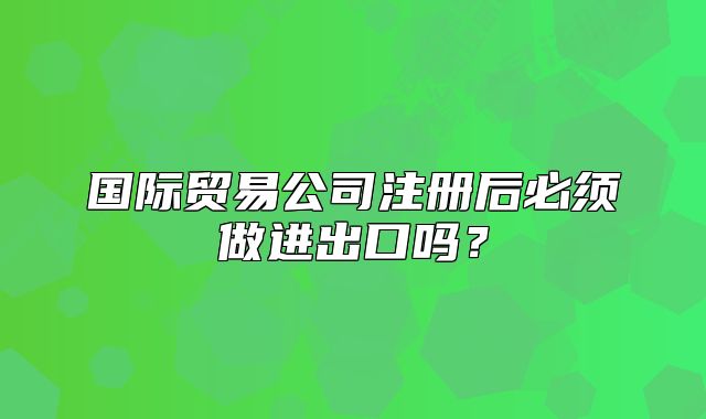 国际贸易公司注册后必须做进出口吗?