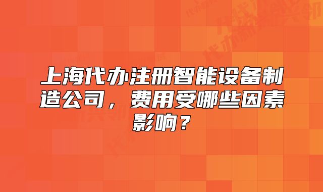 上海代办注册智能设备制造公司,费用受哪些因素影响?