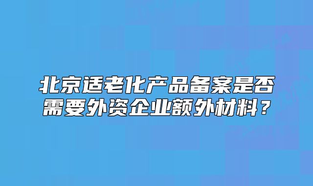 北京适老化产品备案是否需要外资企业额外材料？