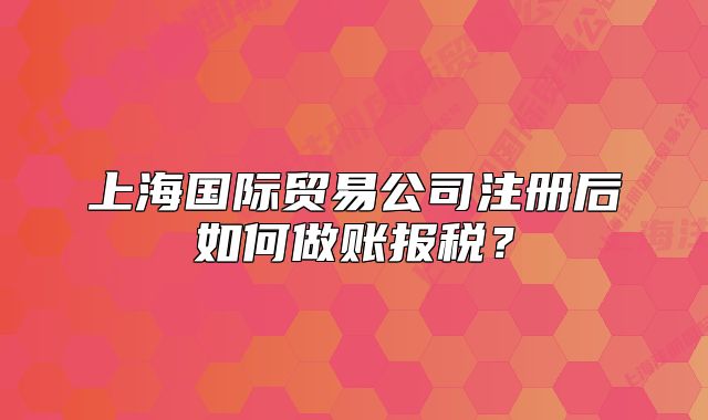 上海国际贸易公司注册后如何做账报税?