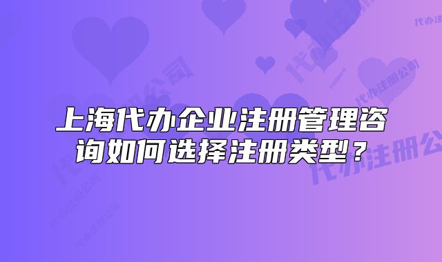 上海代办企业注册管理咨询如何选择注册类型?