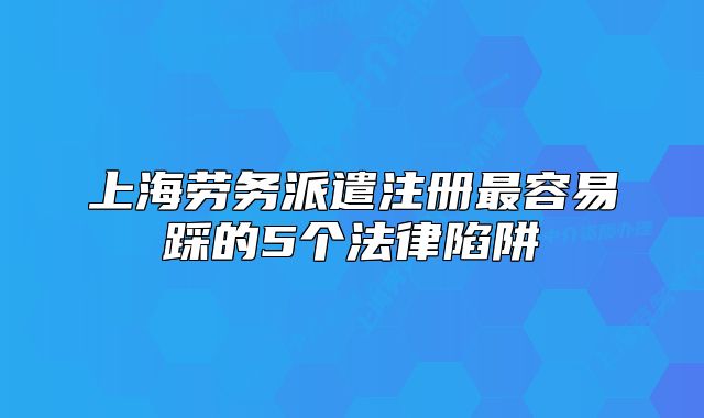 上海劳务派遣注册最容易踩的5个法律陷阱