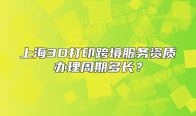 上海3D打印跨境服务资质办理周期多长?