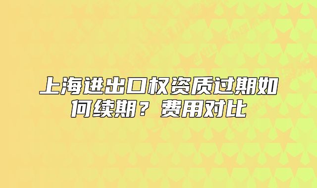 上海进出口权资质过期如何续期?费用对比