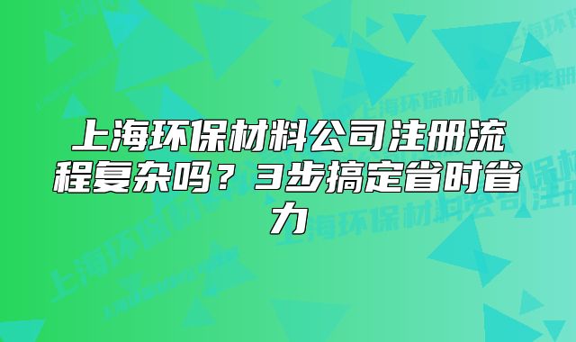上海环保材料公司注册流程复杂吗？3步搞定省时省力