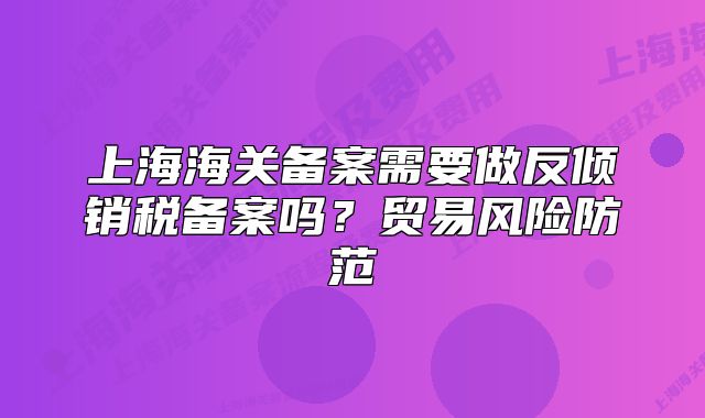 上海海关备案需要做反倾销税备案吗？贸易风险防范