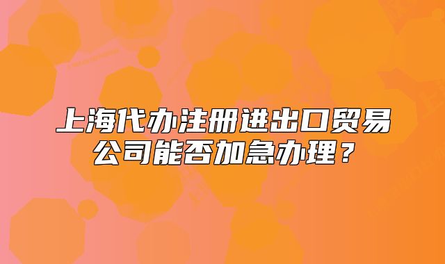 上海代办注册进出口贸易公司能否加急办理?